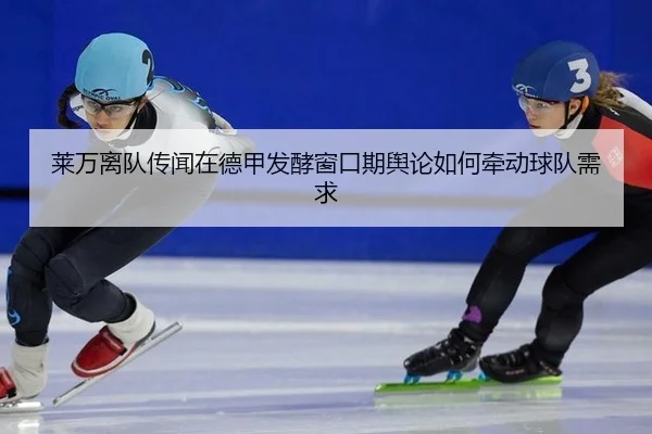 莱万离队传闻在德甲发酵窗口期舆论如何牵动球队需求